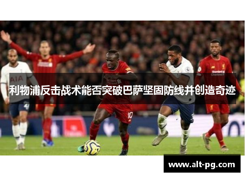 利物浦反击战术能否突破巴萨坚固防线并创造奇迹
