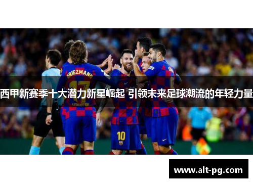西甲新赛季十大潜力新星崛起 引领未来足球潮流的年轻力量