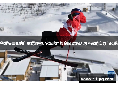 谷爱凌崇礼站自由式滑雪U型场地再摘金牌 展现无可匹敌的实力与风采