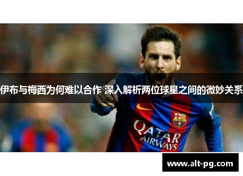 伊布与梅西为何难以合作 深入解析两位球星之间的微妙关系