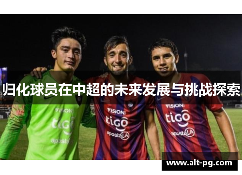 归化球员在中超的未来发展与挑战探索 归化球员在中超的未来发展与挑战探索