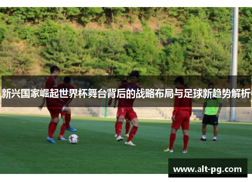 新兴国家崛起世界杯舞台背后的战略布局与足球新趋势解析 新兴国家崛起世界杯舞台背后的战略布局与足球新趋势解析
