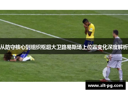 从防守核心到组织枢纽大卫路易斯场上位置变化深度解析 从防守核心到组织枢纽大卫路易斯场上位置变化深度解析