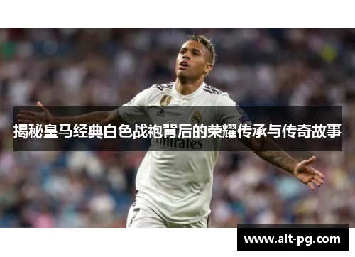 揭秘皇马经典白色战袍背后的荣耀传承与传奇故事
