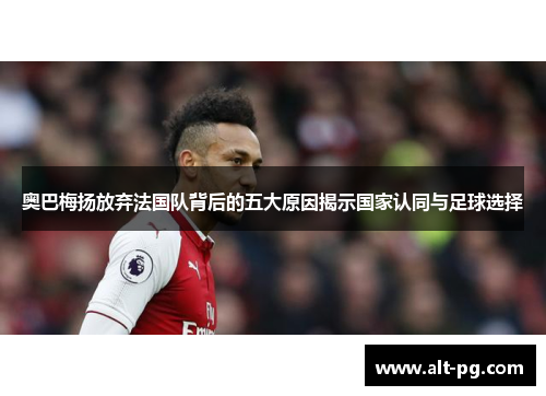 奥巴梅扬放弃法国队背后的五大原因揭示国家认同与足球选择