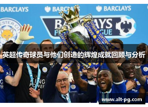 英超传奇球员与他们创造的辉煌成就回顾与分析 英超传奇球员与他们创造的辉煌成就回顾与分析