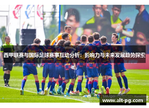 西甲联赛与国际足球赛事互动分析:影响力与未来发展趋势探索 西甲联赛与国际足球赛事互动分析:影响力与未来发展趋势探索