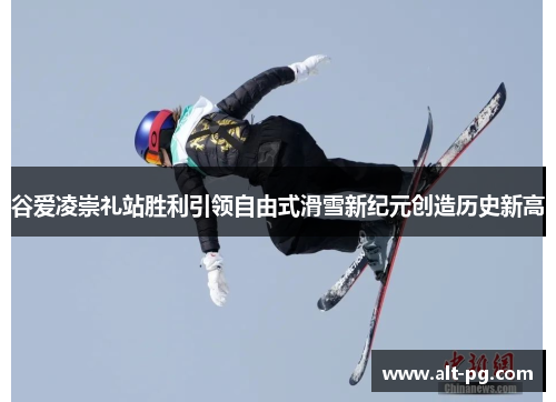 谷爱凌崇礼站胜利引领自由式滑雪新纪元创造历史新高 谷爱凌崇礼站胜利引领自由式滑雪新纪元创造历史新高