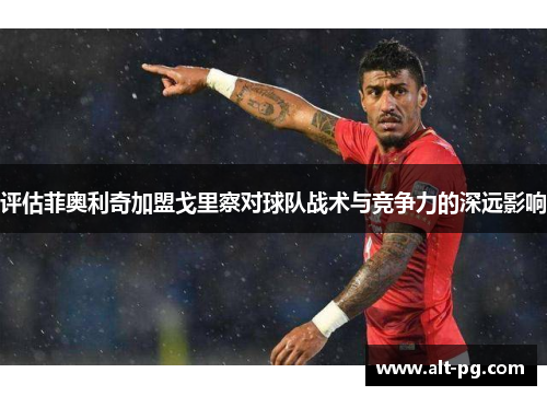 评估菲奥利奇加盟戈里察对球队战术与竞争力的深远影响 评估菲奥利奇加盟戈里察对球队战术与竞争力的深远影响