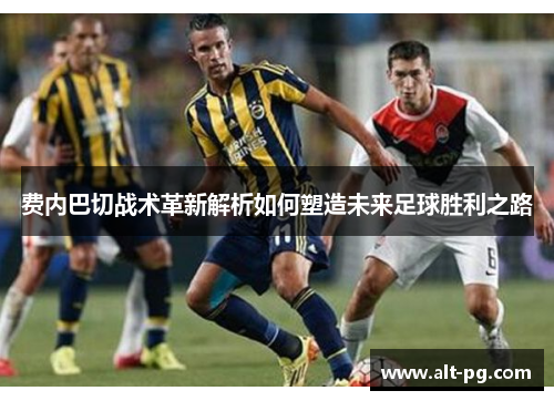 费内巴切战术革新解析如何塑造未来足球胜利之路 费内巴切战术革新解析如何塑造未来足球胜利之路