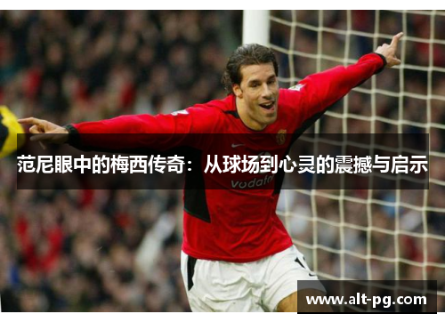 范尼眼中的梅西传奇：从球场到心灵的震撼与启示
