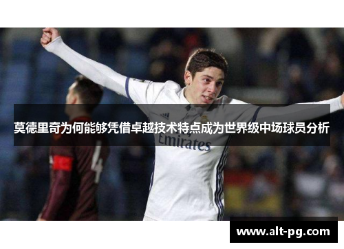 莫德里奇为何能够凭借卓越技术特点成为世界级中场球员分析 莫德里奇为何能够凭借卓越技术特点成为世界级中场球员分析