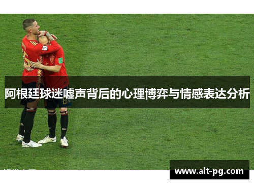 阿根廷球迷嘘声背后的心理博弈与情感表达分析 阿根廷球迷嘘声背后的心理博弈与情感表达分析