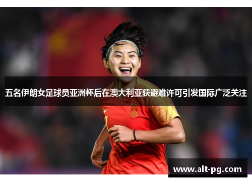 五名伊朗女足球员亚洲杯后在澳大利亚获避难许可引发国际广泛关注