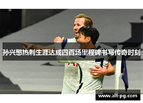 孙兴慜热刺生涯达成四百场里程碑书写传奇时刻 孙兴慜热刺生涯达成四百场里程碑书写传奇时刻